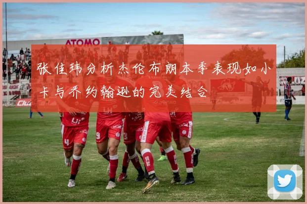 张佳玮分析杰伦布朗本季表现如小卡与乔约翰逊的完美结合