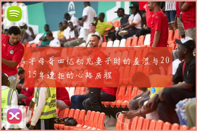字母哥回忆初见妻子时的羞涩与2015年遭拒的心路历程