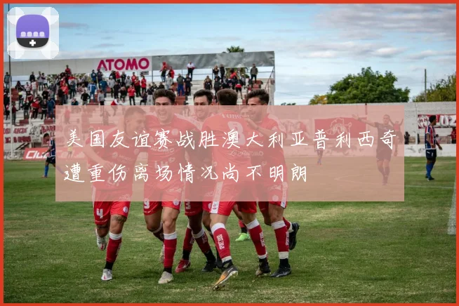 美国友谊赛战胜澳大利亚普利西奇遭重伤离场情况尚不明朗