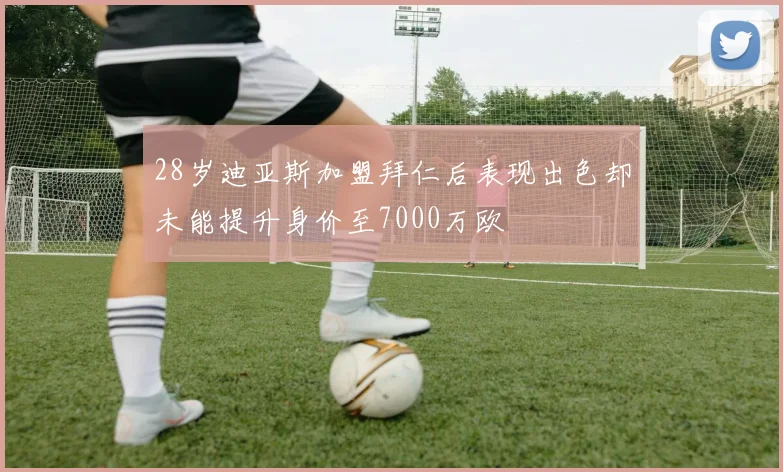 28岁迪亚斯加盟拜仁后表现出色却未能提升身价至7000万欧