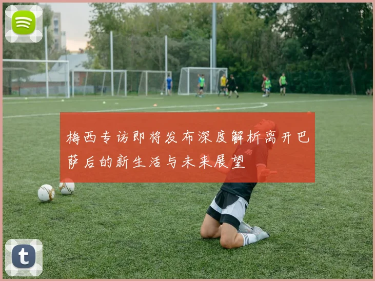 梅西专访即将发布深度解析离开巴萨后的新生活与未来展望