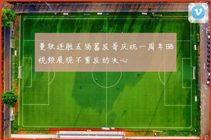 曼联连胜五场蓄发哥庆祝一周年晒视频展现不剪发的决心