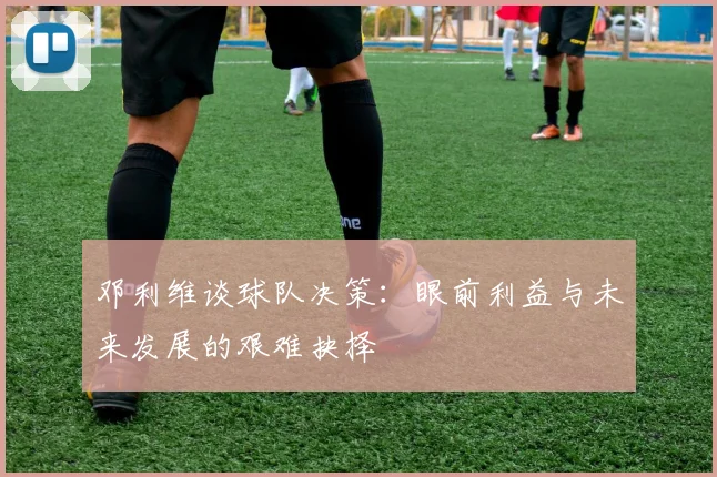 邓利维谈球队决策：眼前利益与未来发展的艰难抉择
