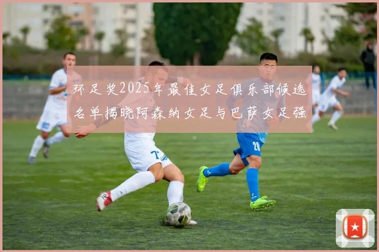 环足奖2025年最佳女足俱乐部候选名单揭晓阿森纳女足与巴萨女足强势领衔