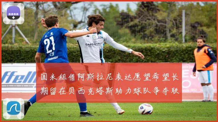 国米租借阿斯拉尼表达愿望希望长期留在贝西克塔斯助力球队争夺联赛冠军