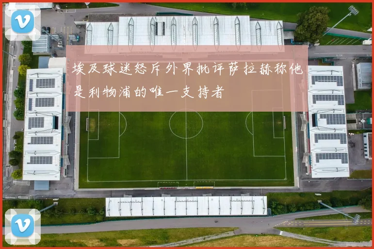 埃及球迷怒斥外界批评萨拉赫称他是利物浦的唯一支持者