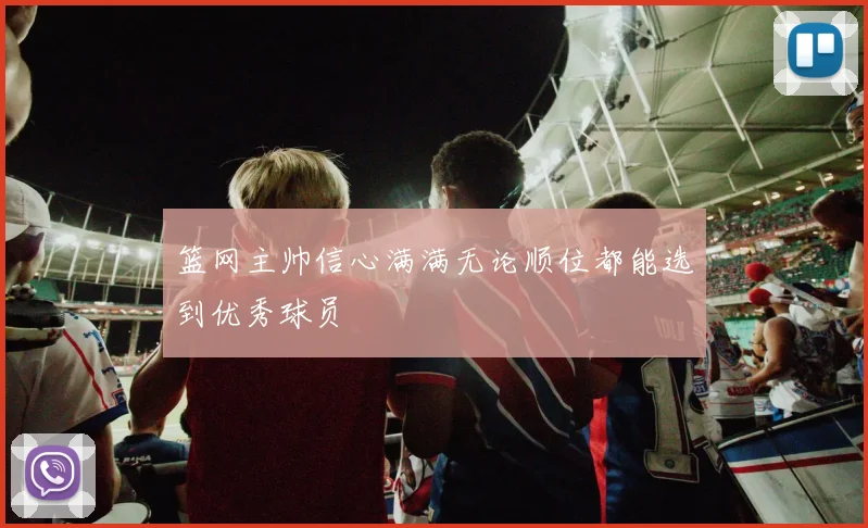 篮网主帅信心满满无论顺位都能选到优秀球员