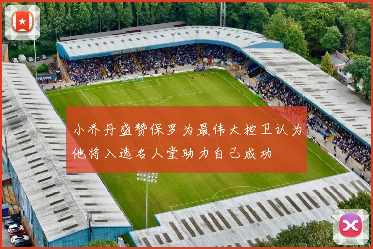 小乔丹盛赞保罗为最伟大控卫认为他将入选名人堂助力自己成功