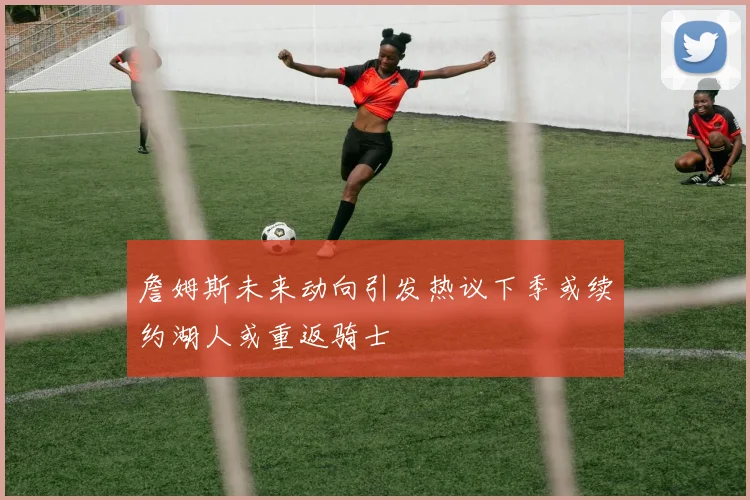 詹姆斯未来动向引发热议下季或续约湖人或重返骑士