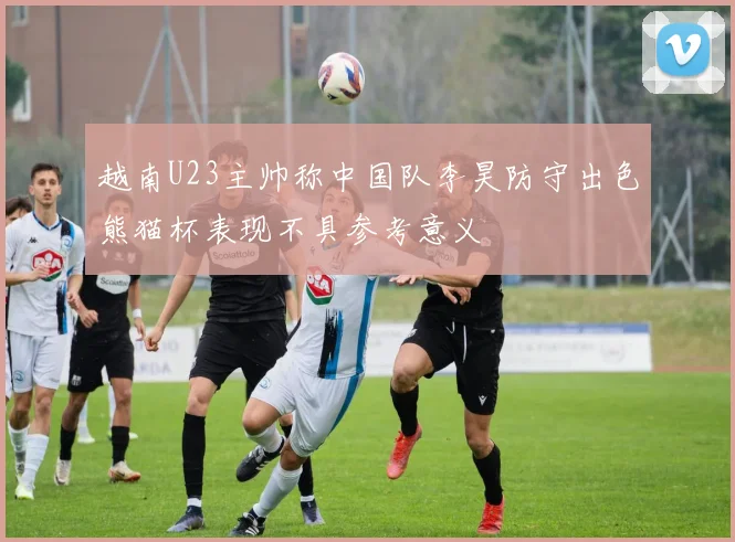 越南U23主帅称中国队李昊防守出色熊猫杯表现不具参考意义