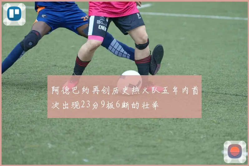 阿德巴约再创历史热火队五年内首次出现23分9板6断的壮举