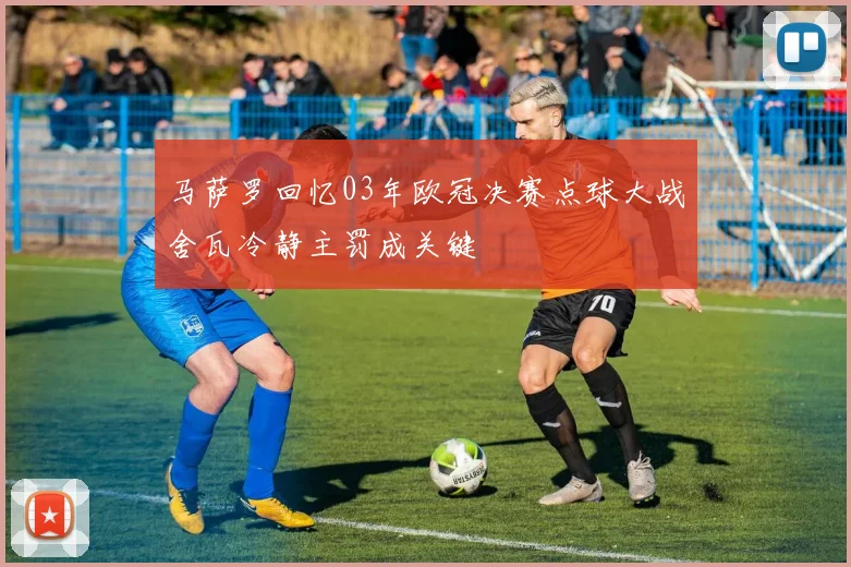 马萨罗回忆03年欧冠决赛点球大战舍瓦冷静主罚成关键
