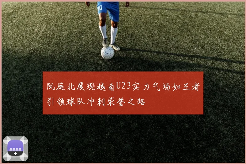 阮庭北展现越南U23实力气场如王者引领球队冲刺荣誉之路