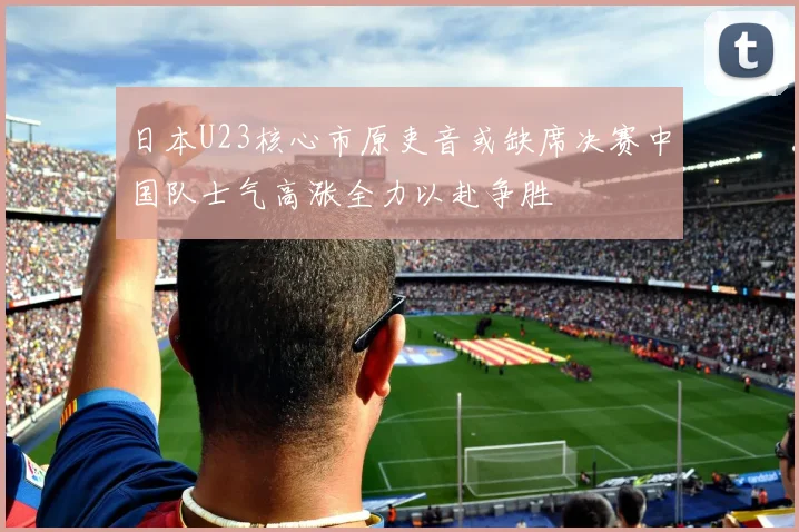 日本U23核心市原吏音或缺席决赛中国队士气高涨全力以赴争胜