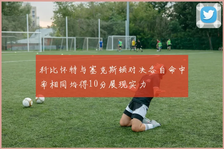 科比怀特与塞克斯顿对决各自命中率相同均得10分展现实力