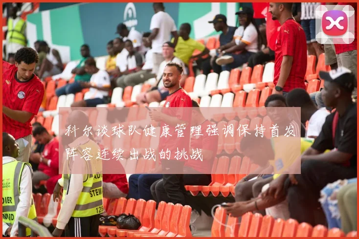 科尔谈球队健康管理强调保持首发阵容连续出战的挑战