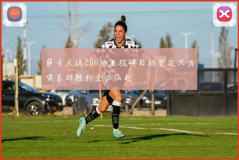 萨卡庆祝200场里程碑目标坚定只为俱乐部胜利全力以赴