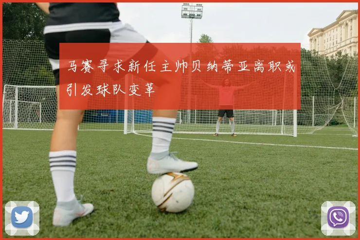 马赛寻求新任主帅贝纳蒂亚离职或引发球队变革