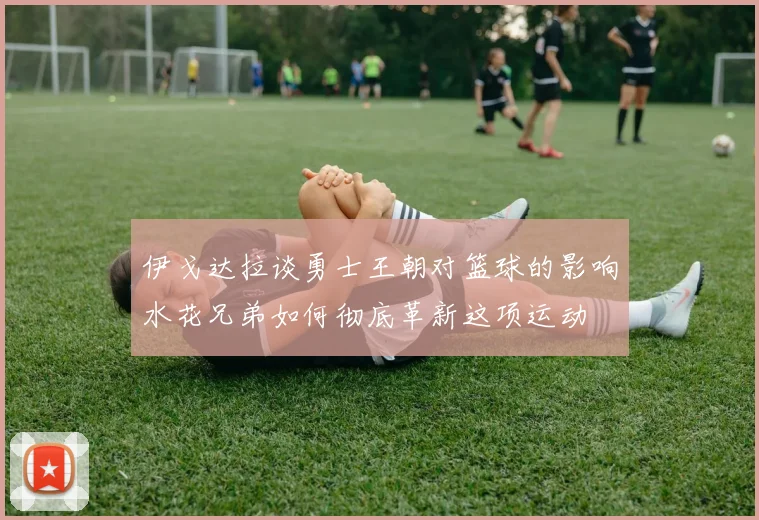 伊戈达拉谈勇士王朝对篮球的影响水花兄弟如何彻底革新这项运动