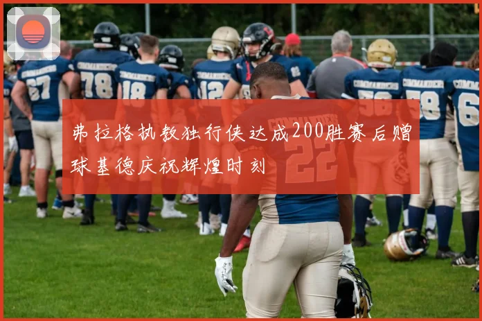 弗拉格执教独行侠达成200胜赛后赠球基德庆祝辉煌时刻