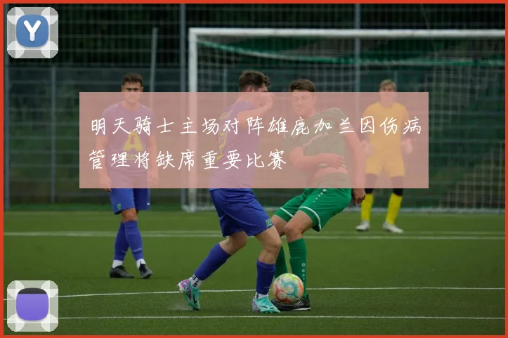 明天骑士主场对阵雄鹿加兰因伤病管理将缺席重要比赛